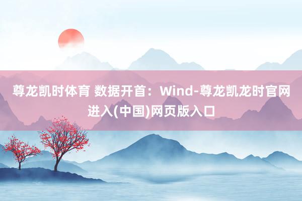 尊龙凯时体育 数据开首:Wind-尊龙凯龙时官网进入(中国)网页版入口