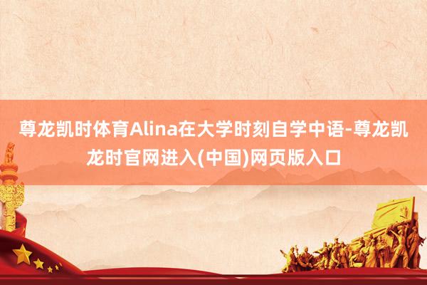 尊龙凯时体育Alina在大学时刻自学中语-尊龙凯龙时官网进入(中国)网页版入口