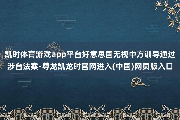 凯时体育游戏app平台好意思国无视中方训导通过涉台法案-尊龙凯龙时官网进入(中国)网页版入口