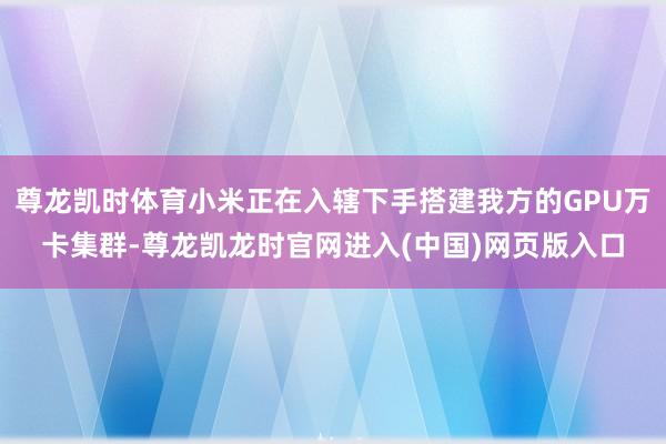 尊龙凯时体育小米正在入辖下手搭建我方的GPU万卡集群-尊龙凯龙时官网进入(中国)网页版入口