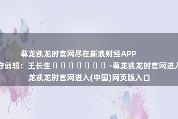 尊龙凯龙时官网尽在新浪财经APP            						职守剪辑：王长生 							-尊龙凯龙时官网进入(中国)网页版入口