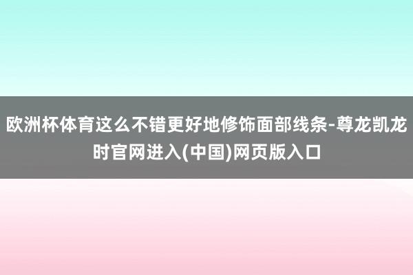 欧洲杯体育这么不错更好地修饰面部线条-尊龙凯龙时官网进入(中国)网页版入口