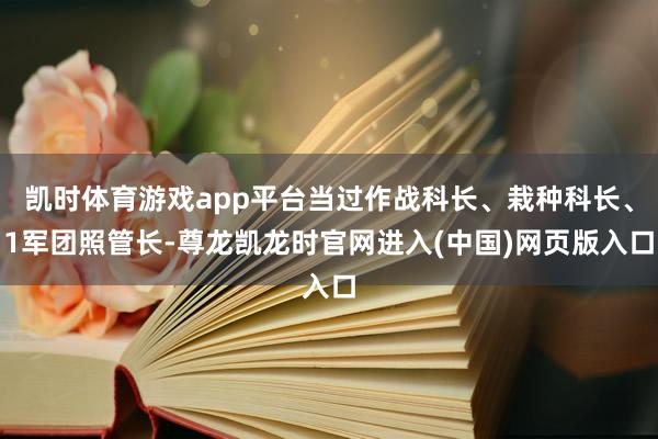 凯时体育游戏app平台当过作战科长、栽种科长、1军团照管长-尊龙凯龙时官网进入(中国)网页版入口