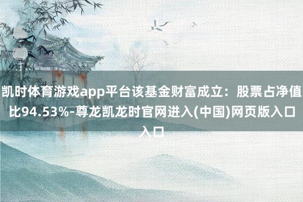 凯时体育游戏app平台该基金财富成立:股票占净值比94.53%-尊龙凯龙时官网进入(中国)网页版入口