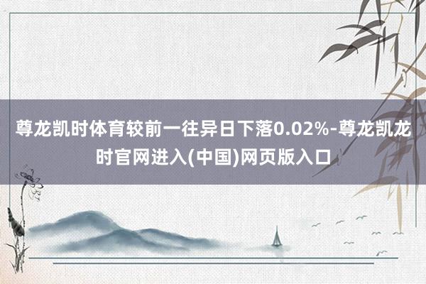 尊龙凯时体育较前一往异日下落0.02%-尊龙凯龙时官网进入(中国)网页版入口