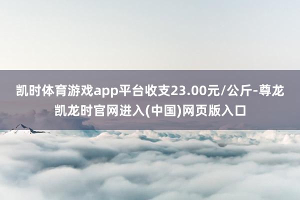 凯时体育游戏app平台收支23.00元/公斤-尊龙凯龙时官网进入(中国)网页版入口