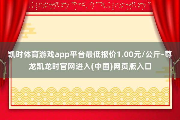 凯时体育游戏app平台最低报价1.00元/公斤-尊龙凯龙时官网进入(中国)网页版入口