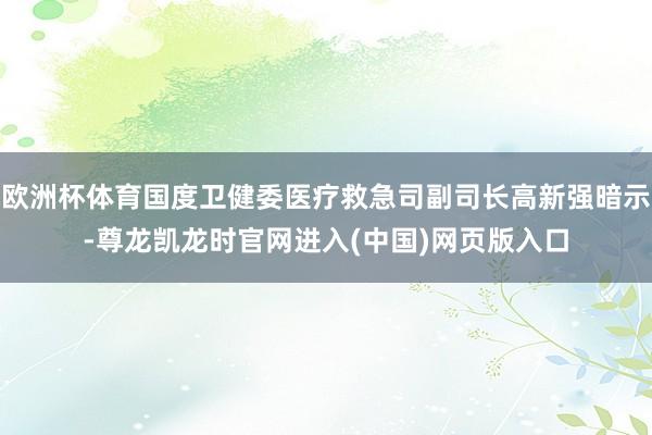 欧洲杯体育国度卫健委医疗救急司副司长高新强暗示-尊龙凯龙时官网进入(中国)网页版入口