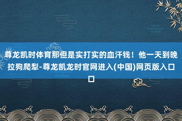 尊龙凯时体育那但是实打实的血汗钱!他一天到晚拉狗爬犁-尊龙凯龙时官网进入(中国)网页版入口