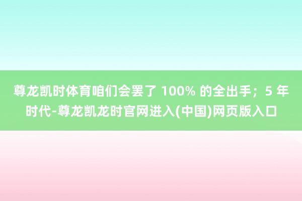 尊龙凯时体育咱们会罢了 100% 的全出手；5 年时代-尊龙凯龙时官网进入(中国)网页版入口