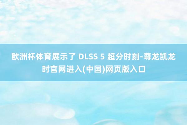 欧洲杯体育展示了 DLSS 5 超分时刻-尊龙凯龙时官网进入(中国)网页版入口