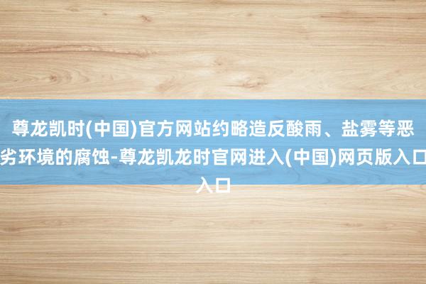 尊龙凯时(中国)官方网站约略造反酸雨、盐雾等恶劣环境的腐蚀-尊龙凯龙时官网进入(中国)网页版入口