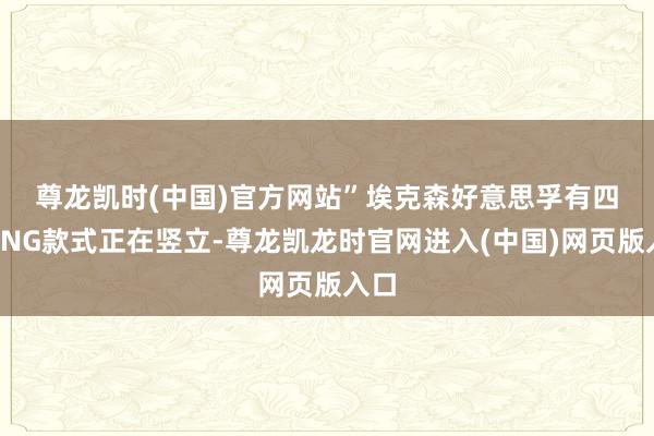 尊龙凯时(中国)官方网站” 埃克森好意思孚有四个LNG款式正在竖立-尊龙凯龙时官网进入(中国)网页版入口