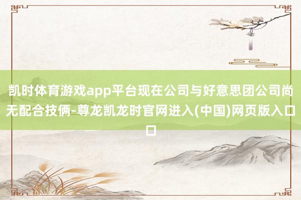 凯时体育游戏app平台现在公司与好意思团公司尚无配合技俩-尊龙凯龙时官网进入(中国)网页版入口