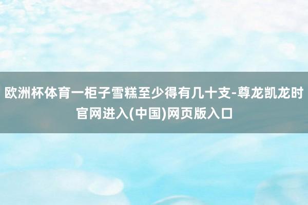 欧洲杯体育一柜子雪糕至少得有几十支-尊龙凯龙时官网进入(中国)网页版入口