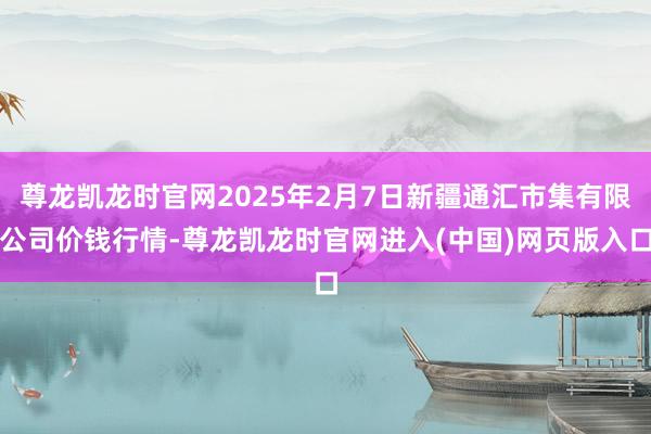 尊龙凯龙时官网2025年2月7日新疆通汇市集有限公司价钱行情-尊龙凯龙时官网进入(中国)网页版入口