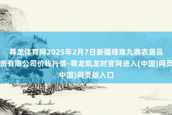 尊龙体育网2025年2月7日新疆绿珠九鼎农居品讨论贬责有限公司价钱行情-尊龙凯龙时官网进入(中国)网页版入口