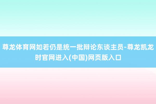 尊龙体育网如若仍是统一批辩论东谈主员-尊龙凯龙时官网进入(中国)网页版入口