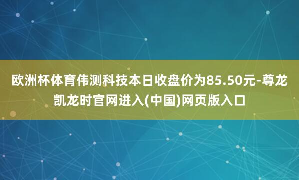 欧洲杯体育伟测科技本日收盘价为85.50元-尊龙凯龙时官网进入(中国)网页版入口