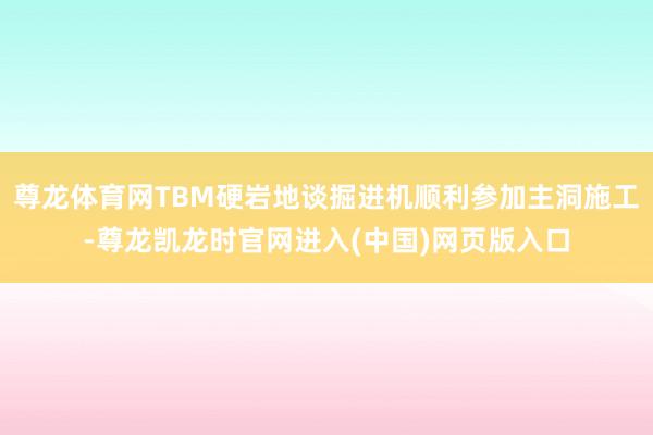 尊龙体育网TBM硬岩地谈掘进机顺利参加主洞施工-尊龙凯龙时官网进入(中国)网页版入口