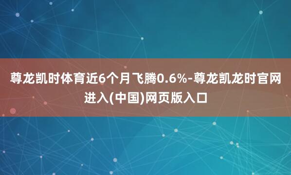 尊龙凯时体育近6个月飞腾0.6%-尊龙凯龙时官网进入(中国)网页版入口