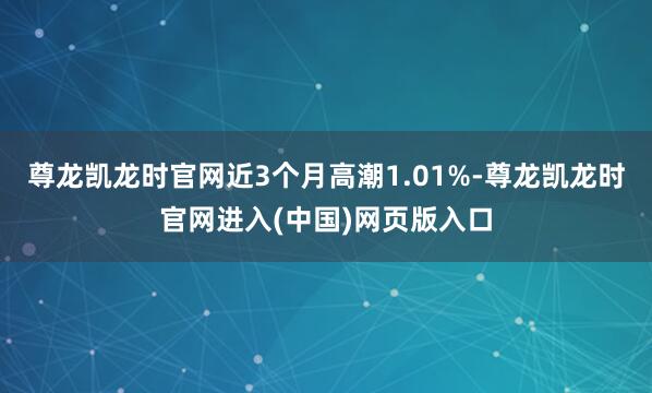 尊龙凯龙时官网近3个月高潮1.01%-尊龙凯龙时官网进入(中国)网页版入口