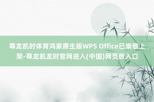 尊龙凯时体育鸿蒙原生版WPS Office已崇敬上架-尊龙凯龙时官网进入(中国)网页版入口