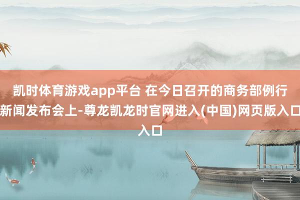 凯时体育游戏app平台 在今日召开的商务部例行新闻发布会上-尊龙凯龙时官网进入(中国)网页版入口