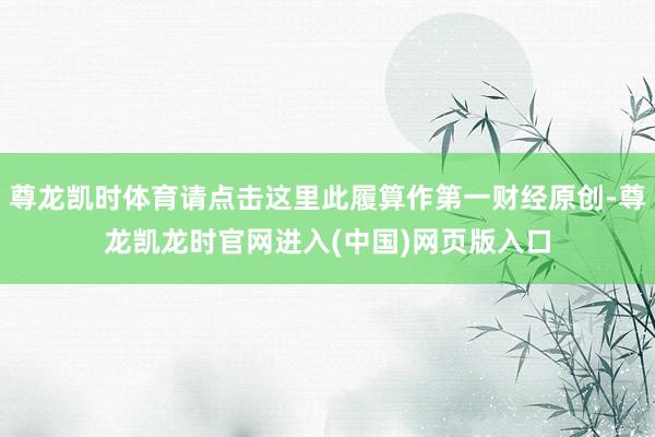 尊龙凯时体育请点击这里此履算作第一财经原创-尊龙凯龙时官网进入(中国)网页版入口