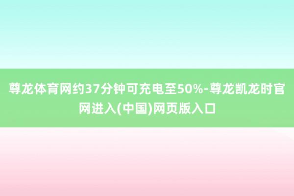 尊龙体育网约37分钟可充电至50%-尊龙凯龙时官网进入(中国)网页版入口