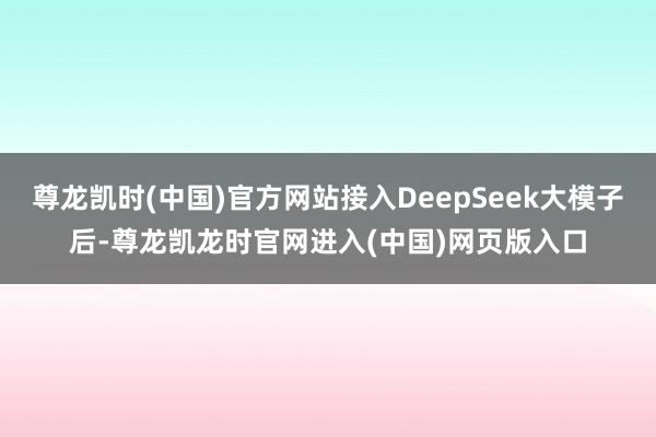 尊龙凯时(中国)官方网站接入DeepSeek大模子后-尊龙凯龙时官网进入(中国)网页版入口