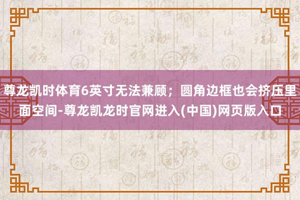 尊龙凯时体育6英寸无法兼顾；圆角边框也会挤压里面空间-尊龙凯龙时官网进入(中国)网页版入口