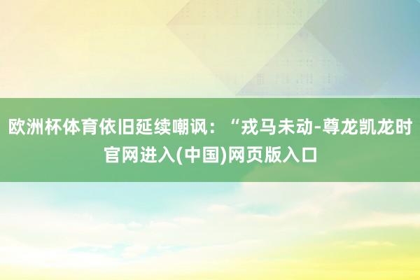 欧洲杯体育依旧延续嘲讽：“戎马未动-尊龙凯龙时官网进入(中国)网页版入口