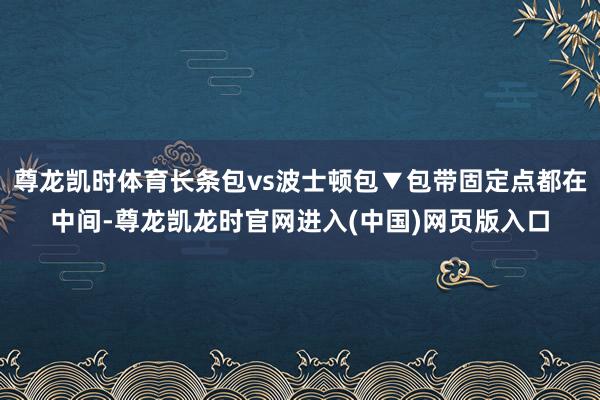 尊龙凯时体育长条包vs波士顿包▼包带固定点都在中间-尊龙凯龙时官网进入(中国)网页版入口