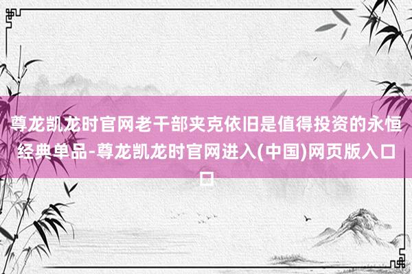 尊龙凯龙时官网老干部夹克依旧是值得投资的永恒经典单品-尊龙凯龙时官网进入(中国)网页版入口