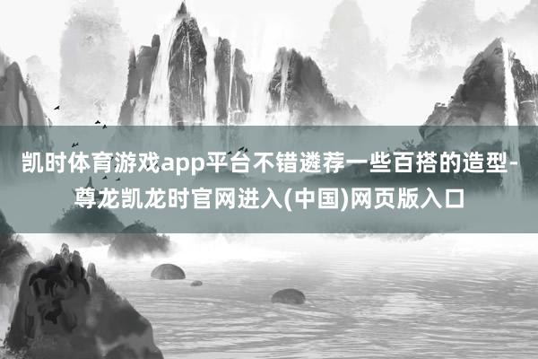 凯时体育游戏app平台不错遴荐一些百搭的造型-尊龙凯龙时官网进入(中国)网页版入口