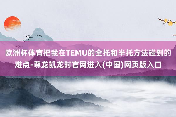欧洲杯体育把我在TEMU的全托和半托方法碰到的难点-尊龙凯龙时官网进入(中国)网页版入口