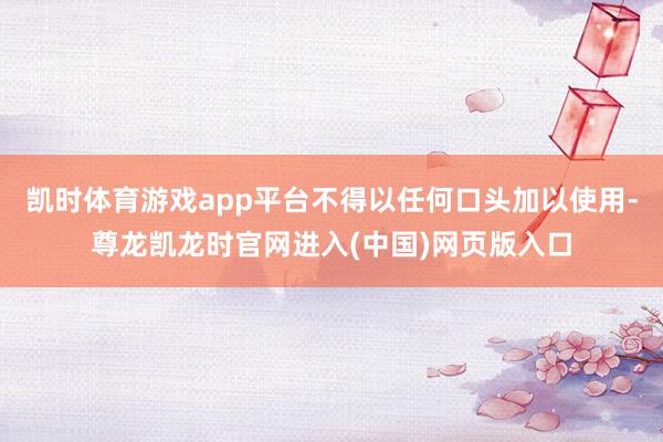 凯时体育游戏app平台不得以任何口头加以使用-尊龙凯龙时官网进入(中国)网页版入口
