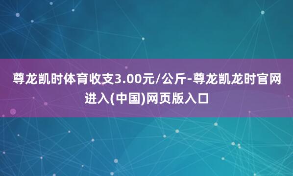 尊龙凯时体育收支3.00元/公斤-尊龙凯龙时官网进入(中国)网页版入口