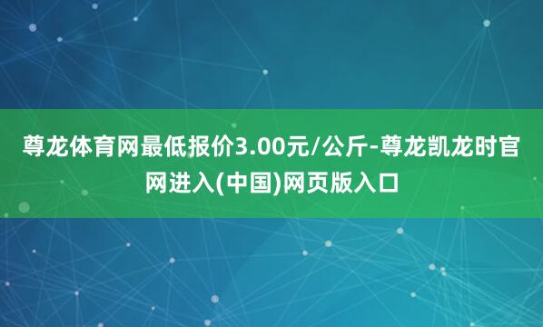 尊龙体育网最低报价3.00元/公斤-尊龙凯龙时官网进入(中国)网页版入口