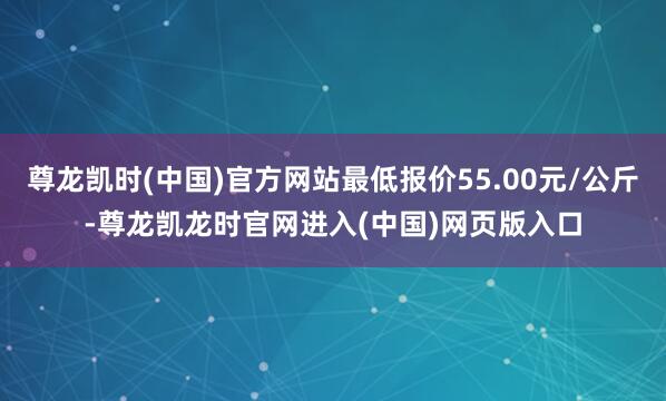 尊龙凯时(中国)官方网站最低报价55.00元/公斤-尊龙凯龙时官网进入(中国)网页版入口