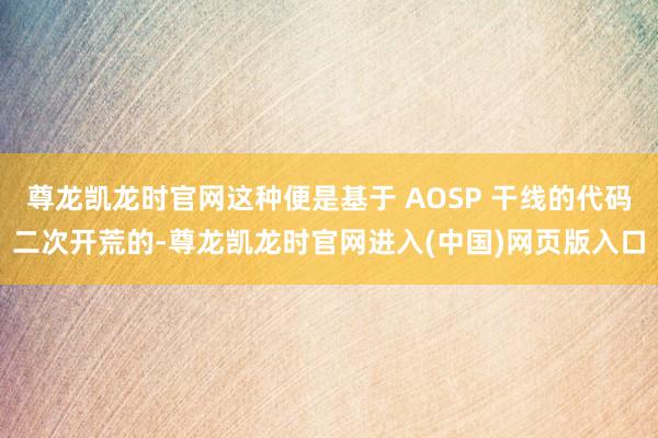 尊龙凯龙时官网这种便是基于 AOSP 干线的代码二次开荒的-尊龙凯龙时官网进入(中国)网页版入口