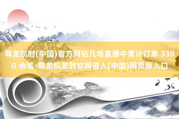 尊龙凯时(中国)官方网站几场直播中累计订单 3300 余笔-尊龙凯龙时官网进入(中国)网页版入口