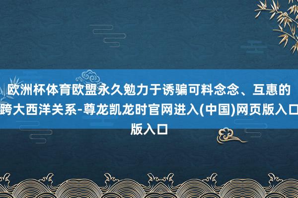 欧洲杯体育欧盟永久勉力于诱骗可料念念、互惠的跨大西洋关系-尊龙凯龙时官网进入(中国)网页版入口