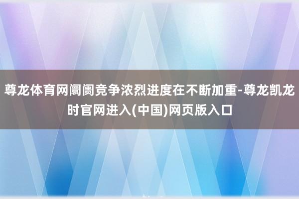 尊龙体育网阛阓竞争浓烈进度在不断加重-尊龙凯龙时官网进入(中国)网页版入口