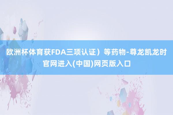 欧洲杯体育获FDA三项认证）等药物-尊龙凯龙时官网进入(中国)网页版入口
