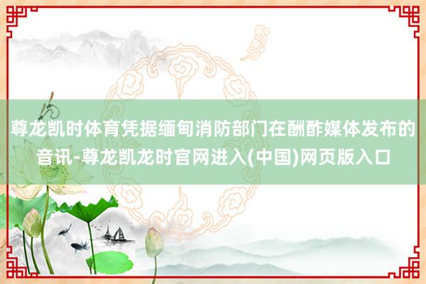 尊龙凯时体育凭据缅甸消防部门在酬酢媒体发布的音讯-尊龙凯龙时官网进入(中国)网页版入口