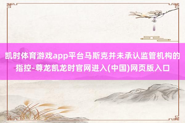 凯时体育游戏app平台马斯克并未承认监管机构的指控-尊龙凯龙时官网进入(中国)网页版入口