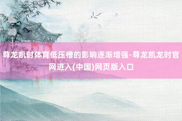 尊龙凯时体育低压槽的影响逐渐增强-尊龙凯龙时官网进入(中国)网页版入口