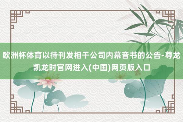 欧洲杯体育以待刊发相干公司内幕音书的公告-尊龙凯龙时官网进入(中国)网页版入口